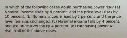 In which of the following cases would purchasing power rise? (a) Nominal income rises by 8 percent, and the price level rises by 10 percent. (b) Nominal income rises by 2 percent, and the price level remains unchanged. (c) Nominal income falls by 4 percent, and the price level fall by 4 percent. (d) Purchasing power will rise in all of the above cases.