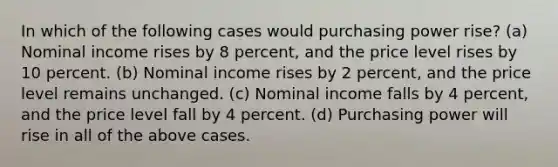 In which of the following cases would purchasing power rise? (a) Nominal income rises by 8 percent, and the price level rises by 10 percent. (b) Nominal income rises by 2 percent, and the price level remains unchanged. (c) Nominal income falls by 4 percent, and the price level fall by 4 percent. (d) Purchasing power will rise in all of the above cases.