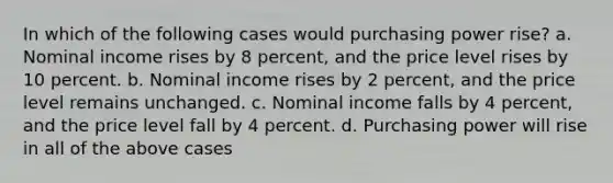 In which of the following cases would purchasing power rise? a. Nominal income rises by 8 percent, and the price level rises by 10 percent. b. Nominal income rises by 2 percent, and the price level remains unchanged. c. Nominal income falls by 4 percent, and the price level fall by 4 percent. d. Purchasing power will rise in all of the above cases