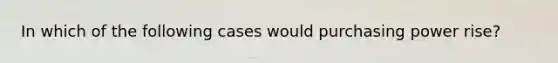 In which of the following cases would purchasing power rise?