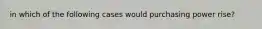 in which of the following cases would purchasing power rise?