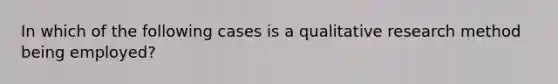 In which of the following cases is a qualitative research method being employed?