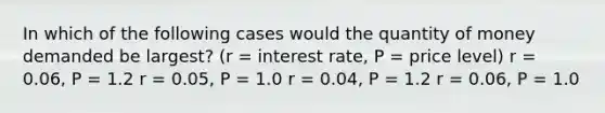 In which of the following cases would the quantity of money demanded be largest? (r = interest rate, P = price level) r = 0.06, P = 1.2 r = 0.05, P = 1.0 r = 0.04, P = 1.2 r = 0.06, P = 1.0