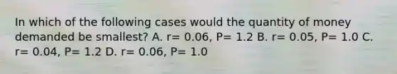 In which of the following cases would the quantity of money demanded be smallest? A. r= 0.06, P= 1.2 B. r= 0.05, P= 1.0 C. r= 0.04, P= 1.2 D. r= 0.06, P= 1.0