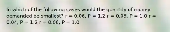 In which of the following cases would the quantity of money demanded be smallest? r = 0.06, P = 1.2 r = 0.05, P = 1.0 r = 0.04, P = 1.2 r = 0.06, P = 1.0