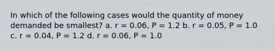 In which of the following cases would the quantity of money demanded be smallest? a. r = 0.06, P = 1.2 b. r = 0.05, P = 1.0 c. r = 0.04, P = 1.2 d. r = 0.06, P = 1.0