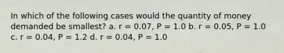 In which of the following cases would the quantity of money demanded be smallest? a. r = 0.07, P = 1.0 b. r = 0.05, P = 1.0 c. r = 0.04, P = 1.2 d. r = 0.04, P = 1.0