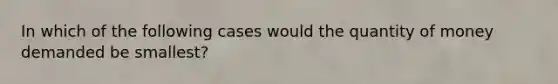 In which of the following cases would the quantity of money demanded be smallest?