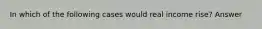 In which of the following cases would real income rise? Answer