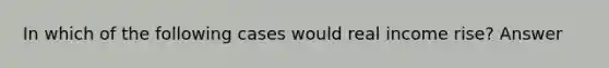 In which of the following cases would real income rise? Answer