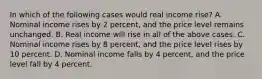 In which of the following cases would real income rise? A. Nominal income rises by 2 percent, and the price level remains unchanged. B. Real income will rise in all of the above cases. C. Nominal income rises by 8 percent, and the price level rises by 10 percent. D. Nominal income falls by 4 percent, and the price level fall by 4 percent.