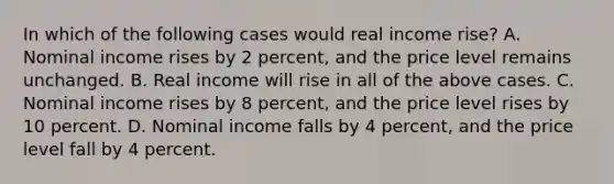 In which of the following cases would real income rise? A. Nominal income rises by 2 percent, and the price level remains unchanged. B. Real income will rise in all of the above cases. C. Nominal income rises by 8 percent, and the price level rises by 10 percent. D. Nominal income falls by 4 percent, and the price level fall by 4 percent.