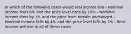 In which of the following cases would real income rise - Nominal income rises 8% and the price level rises by 10% - Nominal income rises by 2% and the price level remain unchanged - Nominal income falls by 4% and the price level falls by 2% - Real income will rise in all of these cases