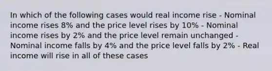 In which of the following cases would real income rise - Nominal income rises 8% and the price level rises by 10% - Nominal income rises by 2% and the price level remain unchanged - Nominal income falls by 4% and the price level falls by 2% - Real income will rise in all of these cases