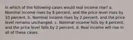 In which of the following cases would real income rise? a. Nominal income rises by 8 percent, and the price level rises by 10 percent. b. Nominal income rises by 2 percent, and the price level remains unchanged. c. Nominal income falls by 4 percent, and the price level falls by 2 percent. d. Real income will rise in all of these cases.