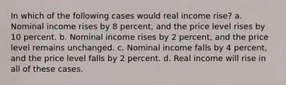 In which of the following cases would real income rise? a. Nominal income rises by 8 percent, and the price level rises by 10 percent. b. Nominal income rises by 2 percent, and the price level remains unchanged. c. Nominal income falls by 4 percent, and the price level falls by 2 percent. d. Real income will rise in all of these cases.