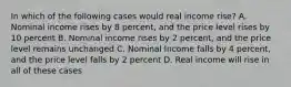 In which of the following cases would real income rise? A. Nominal income rises by 8 percent, and the price level rises by 10 percent B. Nominal income rises by 2 percent, and the price level remains unchanged C. Nominal Income falls by 4 percent, and the price level falls by 2 percent D. Real income will rise in all of these cases