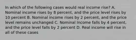 In which of the following cases would real income rise? A. Nominal income rises by 8 percent, and the price level rises by 10 percent B. Nominal income rises by 2 percent, and the price level remains unchanged C. Nominal Income falls by 4 percent, and the price level falls by 2 percent D. Real income will rise in all of these cases