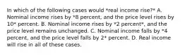 In which of the following cases would *real income rise?* A. Nominal income rises by *8 percent, and the price level rises by 10* percent. B. Nominal income rises by *2 percent*, and the price level remains unchanged. C. Nominal income falls by *4 percent, and the price level falls by 2* percent. D. Real income will rise in all of these cases.