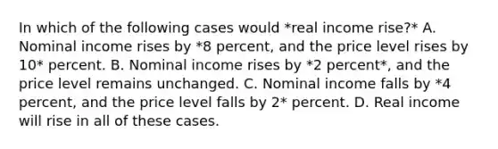 In which of the following cases would *real income rise?* A. Nominal income rises by *8 percent, and the price level rises by 10* percent. B. Nominal income rises by *2 percent*, and the price level remains unchanged. C. Nominal income falls by *4 percent, and the price level falls by 2* percent. D. Real income will rise in all of these cases.