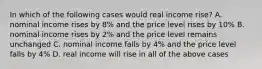 In which of the following cases would real income rise? A. nominal income rises by 8% and the price level rises by 10% B. nominal income rises by 2% and the price level remains unchanged C. nominal income falls by 4% and the price level falls by 4% D. real income will rise in all of the above cases