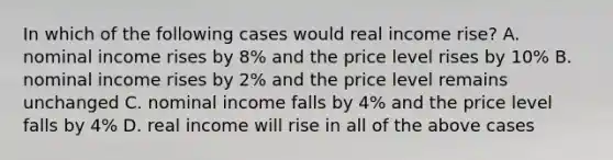 In which of the following cases would real income rise? A. nominal income rises by 8% and the price level rises by 10% B. nominal income rises by 2% and the price level remains unchanged C. nominal income falls by 4% and the price level falls by 4% D. real income will rise in all of the above cases