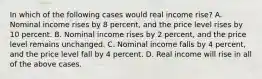 In which of the following cases would real income rise? A. Nominal income rises by 8 percent, and the price level rises by 10 percent. B. Nominal income rises by 2 percent, and the price level remains unchanged. C. Nominal income falls by 4 percent, and the price level fall by 4 percent. D. Real income will rise in all of the above cases.