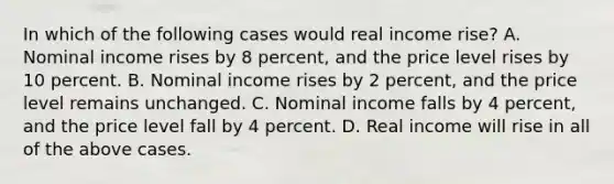 In which of the following cases would real income rise? A. Nominal income rises by 8 percent, and the price level rises by 10 percent. B. Nominal income rises by 2 percent, and the price level remains unchanged. C. Nominal income falls by 4 percent, and the price level fall by 4 percent. D. Real income will rise in all of the above cases.