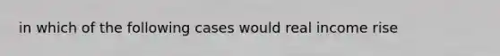 in which of the following cases would real income rise
