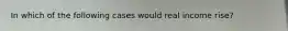 In which of the following cases would real income rise?