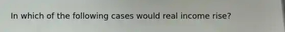 In which of the following cases would real income rise?