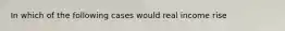 In which of the following cases would real income rise