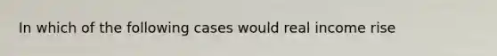 In which of the following cases would real income rise