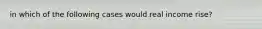in which of the following cases would real income rise?