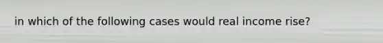 in which of the following cases would real income rise?