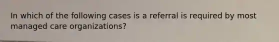 In which of the following cases is a referral is required by most managed care organizations?