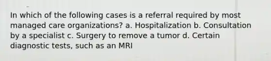 In which of the following cases is a referral required by most managed care organizations? a. Hospitalization b. Consultation by a specialist c. Surgery to remove a tumor d. Certain diagnostic tests, such as an MRI