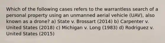 Which of the following cases refers to the warrantless search of a personal property using an unmanned aerial vehicle (UAV), also known as a drone? a) State v. Brossart (2014) b) Carpenter v. United States (2018) c) Michigan v. Long (1983) d) Rodriguez v. United States (2015)