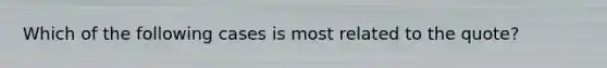 Which of the following cases is most related to the quote?