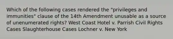 Which of the following cases rendered the "privileges and immunities" clause of the 14th Amendment unusable as a source of unenumerated rights? West Coast Hotel v. Parrish Civil Rights Cases Slaughterhouse Cases Lochner v. New York