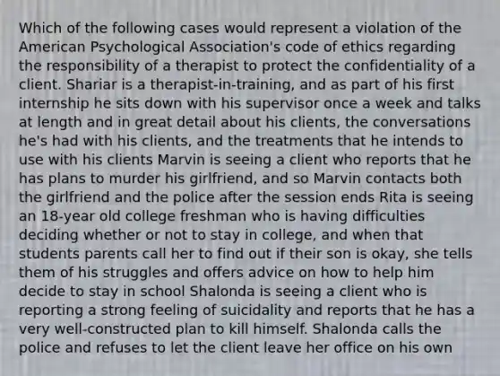 Which of the following cases would represent a violation of the American Psychological Association's code of ethics regarding the responsibility of a therapist to protect the confidentiality of a client. Shariar is a therapist-in-training, and as part of his first internship he sits down with his supervisor once a week and talks at length and in great detail about his clients, the conversations he's had with his clients, and the treatments that he intends to use with his clients Marvin is seeing a client who reports that he has plans to murder his girlfriend, and so Marvin contacts both the girlfriend and the police after the session ends Rita is seeing an 18-year old college freshman who is having difficulties deciding whether or not to stay in college, and when that students parents call her to find out if their son is okay, she tells them of his struggles and offers advice on how to help him decide to stay in school Shalonda is seeing a client who is reporting a strong feeling of suicidality and reports that he has a very well-constructed plan to kill himself. Shalonda calls the police and refuses to let the client leave her office on his own