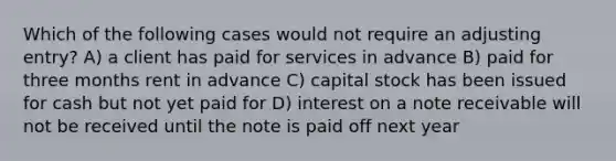 Which of the following cases would not require an adjusting entry? A) a client has paid for services in advance B) paid for three months rent in advance C) capital stock has been issued for cash but not yet paid for D) interest on a note receivable will not be received until the note is paid off next year