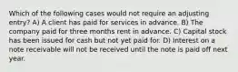 Which of the following cases would not require an adjusting entry? A) A client has paid for services in advance. B) The company paid for three months rent in advance. C) Capital stock has been issued for cash but not yet paid for. D) Interest on a note receivable will not be received until the note is paid off next year.