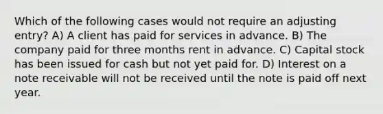 Which of the following cases would not require an adjusting entry? A) A client has paid for services in advance. B) The company paid for three months rent in advance. C) Capital stock has been issued for cash but not yet paid for. D) Interest on a note receivable will not be received until the note is paid off next year.