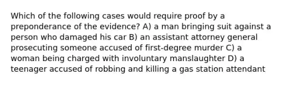 Which of the following cases would require proof by a preponderance of the evidence? A) a man bringing suit against a person who damaged his car B) an assistant attorney general prosecuting someone accused of first-degree murder C) a woman being charged with involuntary manslaughter D) a teenager accused of robbing and killing a gas station attendant