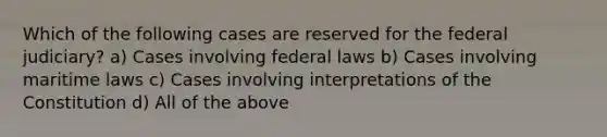 Which of the following cases are reserved for the federal judiciary? a) Cases involving federal laws b) Cases involving maritime laws c) Cases involving interpretations of the Constitution d) All of the above