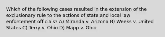 Which of the following cases resulted in the extension of <a href='https://www.questionai.com/knowledge/kiz15u9aWk-the-exclusionary-rule' class='anchor-knowledge'>the exclusionary rule</a> to the actions of state and local law enforcement officials? A) Miranda v. Arizona B) Weeks v. United States C) Terry v. Ohio D) Mapp v. Ohio