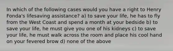 In which of the following cases would you have a right to Henry Fonda's lifesaving assistance? a) to save your life, he has to fly from the West Coast and spend a month at your bedside b) to save your life, he must give you one of his kidneys c) to save your life, he must walk across the room and place his cool hand on your fevered brow d) none of the above