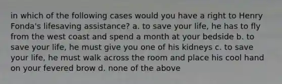 in which of the following cases would you have a right to Henry Fonda's lifesaving assistance? a. to save your life, he has to fly from the west coast and spend a month at your bedside b. to save your life, he must give you one of his kidneys c. to save your life, he must walk across the room and place his cool hand on your fevered brow d. none of the above