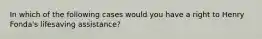 In which of the following cases would you have a right to Henry Fonda's lifesaving assistance?